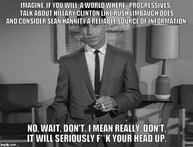 Rod Serling: Imagine If You Will | IMAGINE, IF YOU WILL, A WORLD WHERE "PROGRESSIVES" TALK ABOUT HILLARY CLINTON LIKE RUSH LIMBAUGH DOES, AND CONSIDER SEAN HANNITY A RELIABLE SOURCE OF INFORMATION. NO, WAIT, DON'T. I MEAN REALLY, DON'T, IT WILL SERIOUSLY F**K YOUR HEAD UP. | image tagged in rod serling imagine if you will | made w/ Imgflip meme maker