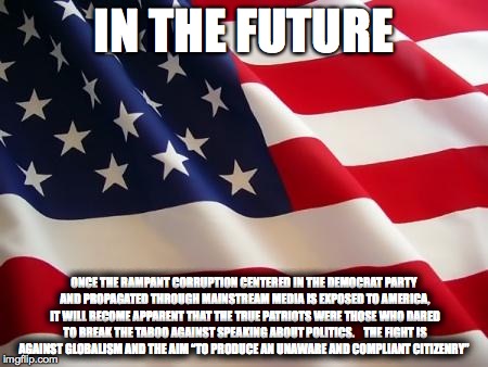 Patriotism 2016 | IN THE FUTURE; ONCE THE RAMPANT CORRUPTION CENTERED IN THE DEMOCRAT PARTY AND PROPAGATED THROUGH MAINSTREAM MEDIA IS EXPOSED TO AMERICA, IT WILL BECOME APPARENT THAT THE TRUE PATRIOTS WERE THOSE WHO DARED TO BREAK THE TABOO AGAINST SPEAKING ABOUT POLITICS.



THE FIGHT IS AGAINST GLOBALISM AND THE AIM “TO PRODUCE AN UNAWARE AND COMPLIANT CITIZENRY” | made w/ Imgflip meme maker