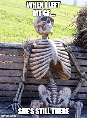Waiting Skeleton Meme | WHEN I LEFT MY GF ... SHE'S STILL THERE | image tagged in memes,waiting skeleton | made w/ Imgflip meme maker