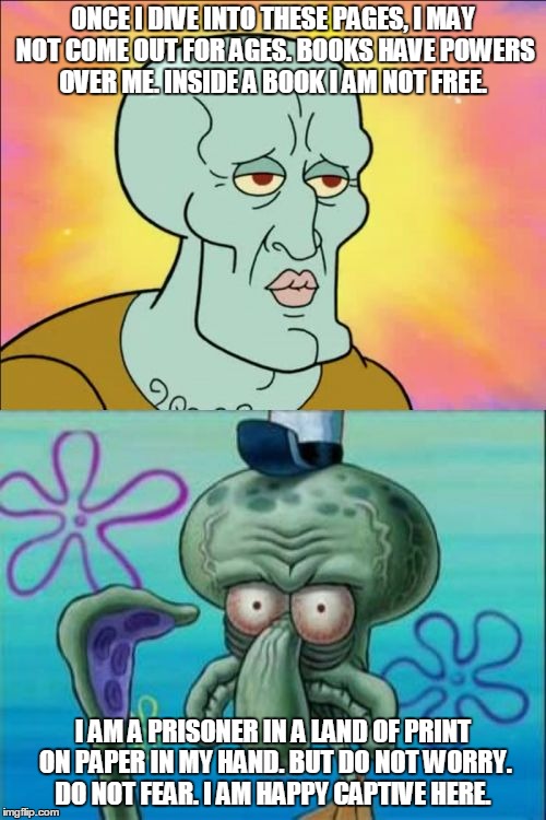Squidward | ONCE I DIVE INTO THESE PAGES, I MAY NOT COME OUT FOR AGES.
BOOKS HAVE POWERS OVER ME. INSIDE A BOOK I AM NOT FREE. I AM A PRISONER IN A LAND OF PRINT ON PAPER IN MY HAND.
BUT DO NOT WORRY. DO NOT FEAR. I AM HAPPY CAPTIVE HERE. | image tagged in memes,squidward | made w/ Imgflip meme maker