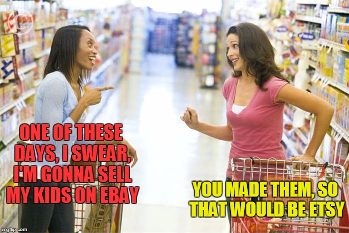 Happy Shopping Moms | ONE OF THESE DAYS, I SWEAR, I'M GONNA SELL MY KIDS ON EBAY; YOU MADE THEM, SO THAT WOULD BE ETSY | image tagged in meme,funny,etsy,ebay,kids,online sales | made w/ Imgflip meme maker