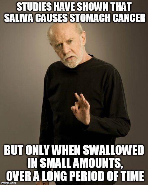 George Carlin | STUDIES HAVE SHOWN THAT SALIVA CAUSES STOMACH CANCER; BUT ONLY WHEN SWALLOWED IN SMALL AMOUNTS, OVER A LONG PERIOD OF TIME | image tagged in george carlin | made w/ Imgflip meme maker