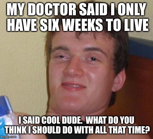 10 Guy | MY DOCTOR SAID I ONLY HAVE SIX WEEKS TO LIVE; I SAID COOL DUDE.  WHAT DO YOU THINK I SHOULD DO WITH ALL THAT TIME? | image tagged in memes,10 guy | made w/ Imgflip meme maker