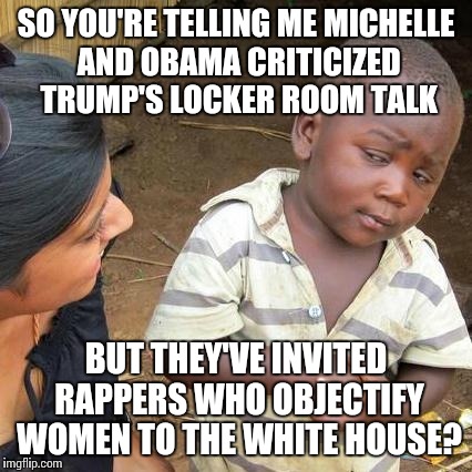 Third World Skeptical Kid Meme | SO YOU'RE TELLING ME MICHELLE AND OBAMA CRITICIZED TRUMP'S LOCKER ROOM TALK; BUT THEY'VE INVITED RAPPERS WHO OBJECTIFY WOMEN TO THE WHITE HOUSE? | image tagged in memes,third world skeptical kid | made w/ Imgflip meme maker