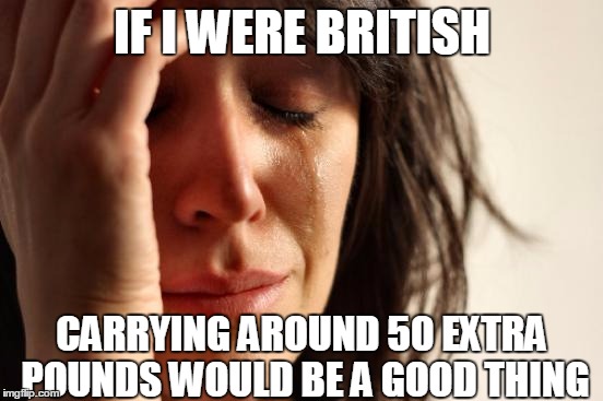 Why couldn't I live in England....or on the moon? | IF I WERE BRITISH; CARRYING AROUND 50 EXTRA POUNDS WOULD BE A GOOD THING | image tagged in memes,first world problems | made w/ Imgflip meme maker