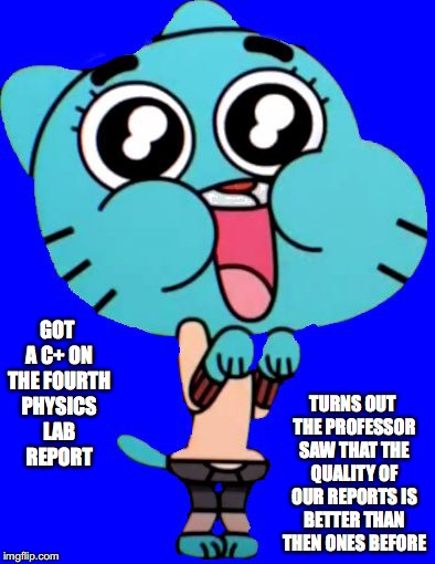 First Decent Grade in Physics Lab | TURNS OUT THE PROFESSOR SAW THAT THE QUALITY OF OUR REPORTS IS BETTER THAN THEN ONES BEFORE; GOT A C+ ON THE FOURTH PHYSICS LAB REPORT | image tagged in gumball  w,college,memes | made w/ Imgflip meme maker