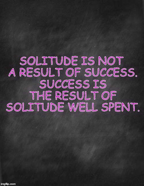 success in solitude | SOLITUDE IS NOT A RESULT OF SUCCESS. SUCCESS IS THE RESULT OF SOLITUDE WELL SPENT. | image tagged in black blank | made w/ Imgflip meme maker