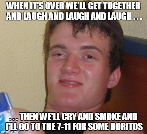 10 Guy Meme | WHEN IT'S OVER WE'LL GET TOGETHER AND LAUGH AND LAUGH AND LAUGH . . . . . . THEN WE'LL CRY AND SMOKE AND I'LL GO TO THE 7-11 FOR SOME DORITO | image tagged in memes,10 guy | made w/ Imgflip meme maker