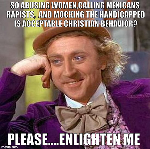 Creepy Condescending Wonka | SO ABUSING WOMEN,CALLING MEXICANS RAPISTS,  AND MOCKING THE HANDICAPPED IS ACCEPTABLE CHRISTIAN BEHAVIOR? PLEASE....ENLIGHTEN ME | image tagged in memes,creepy condescending wonka | made w/ Imgflip meme maker
