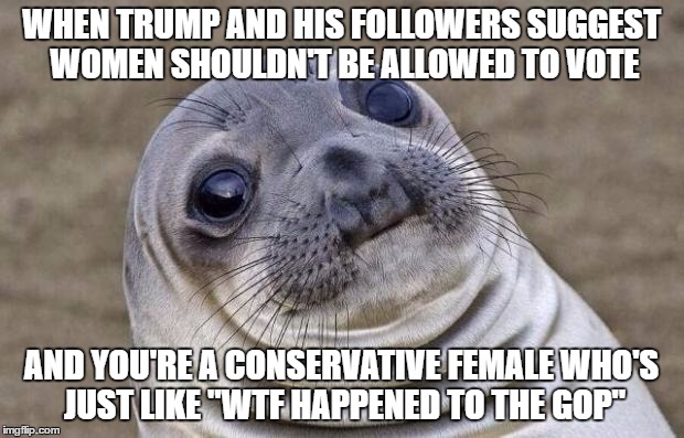 Awkward Moment Sealion | WHEN TRUMP AND HIS FOLLOWERS SUGGEST WOMEN SHOULDN'T BE ALLOWED TO VOTE; AND YOU'RE A CONSERVATIVE FEMALE WHO'S JUST LIKE "WTF HAPPENED TO THE GOP" | image tagged in memes,awkward moment sealion | made w/ Imgflip meme maker
