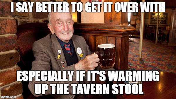 I SAY BETTER TO GET IT OVER WITH ESPECIALLY IF IT'S WARMING UP THE TAVERN STOOL | made w/ Imgflip meme maker