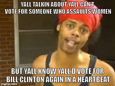 Hide Yo Kids Hide Yo Wife | YALL TALKIN ABOUT YALL CAN'T VOTE FOR SOMEONE WHO ASSAULTS WOMEN; BUT YALL KNOW YALL'D VOTE FOR BILL CLINTON AGAIN IN A HEARTBEAT | image tagged in memes,hide yo kids hide yo wife | made w/ Imgflip meme maker