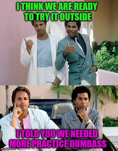 Hitch-hiking is hard.  | I THINK WE ARE READY TO TRY IT OUTSIDE; I TOLD YOU WE NEEDED MORE PRACTICE DUMBASS | image tagged in memes,tubbs and crockett,miami vice | made w/ Imgflip meme maker