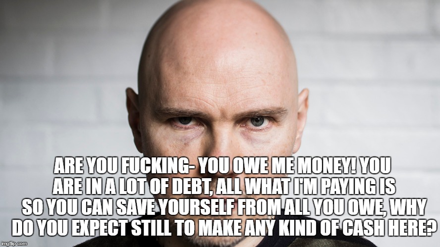 ARE YOU FUCKING- YOU OWE ME MONEY! YOU ARE IN A LOT OF DEBT, ALL WHAT I'M PAYING IS SO YOU CAN SAVE YOURSELF FROM ALL YOU OWE, WHY DO YOU EXPECT STILL TO MAKE ANY KIND OF CASH HERE? | made w/ Imgflip meme maker