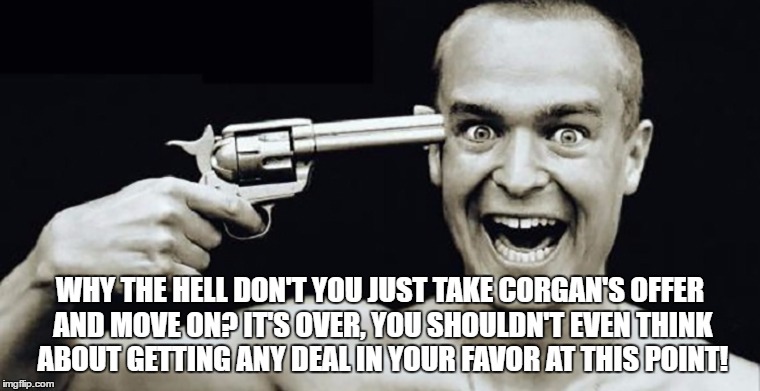 WHY THE HELL DON'T YOU JUST TAKE CORGAN'S OFFER AND MOVE ON? IT'S OVER, YOU SHOULDN'T EVEN THINK ABOUT GETTING ANY DEAL IN YOUR FAVOR AT THIS POINT! | made w/ Imgflip meme maker