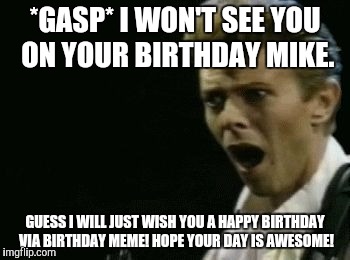 Offended David Bowie | *GASP* I WON'T SEE YOU ON YOUR BIRTHDAY MIKE. GUESS I WILL JUST WISH YOU A HAPPY BIRTHDAY VIA BIRTHDAY MEME! HOPE YOUR DAY IS AWESOME! | image tagged in offended david bowie | made w/ Imgflip meme maker