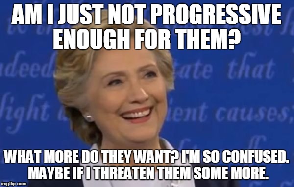 hillary smile | AM I JUST NOT PROGRESSIVE ENOUGH FOR THEM? WHAT MORE DO THEY WANT? I'M SO CONFUSED. MAYBE IF I THREATEN THEM SOME MORE. | image tagged in hillary smile | made w/ Imgflip meme maker