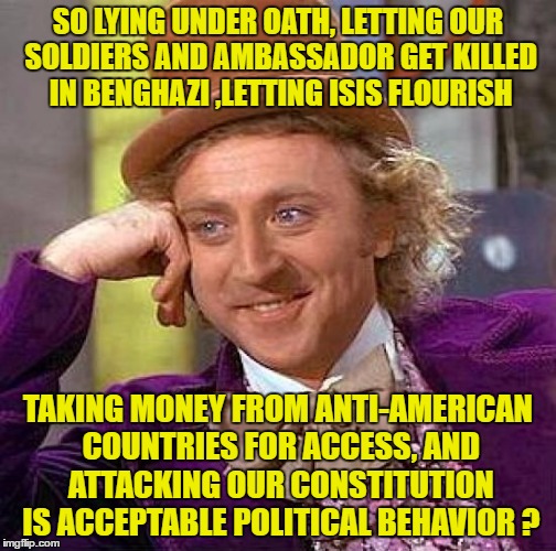 Creepy Condescending Wonka Meme | SO LYING UNDER OATH, LETTING OUR SOLDIERS AND AMBASSADOR GET KILLED IN BENGHAZI ,LETTING ISIS FLOURISH TAKING MONEY FROM ANTI-AMERICAN COUNT | image tagged in memes,creepy condescending wonka | made w/ Imgflip meme maker