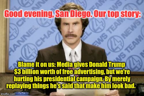 Just Think About It: | Good evening, San Diego. Our top story:; Blame it on us: Media gives Donald Trump $3 billion worth of free advertising, but we're hurting his presidential campaign. By merely replaying things he's said that make him look bad. | image tagged in memes,ron burgundy,donald trump,election 2016 | made w/ Imgflip meme maker