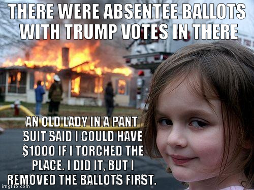 Disaster Girl Meme | THERE WERE ABSENTEE BALLOTS WITH TRUMP VOTES IN THERE; AN OLD LADY IN A PANT SUIT SAID I COULD HAVE $1000 IF I TORCHED THE PLACE. I DID IT, BUT I REMOVED THE BALLOTS FIRST. | image tagged in memes,disaster girl | made w/ Imgflip meme maker