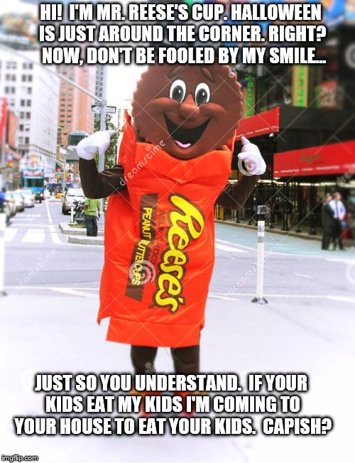 Mr. Reese's Cup on Halloween  | HI!  I'M MR. REESE'S CUP. HALLOWEEN IS JUST AROUND THE CORNER. RIGHT?  NOW, DON'T BE FOOLED BY MY SMILE... JUST SO YOU UNDERSTAND.  IF YOUR KIDS EAT MY KIDS I'M COMING TO YOUR HOUSE TO EAT YOUR KIDS.  CAPISH? | image tagged in memes,funny,halloween,scary,candy,holiday | made w/ Imgflip meme maker