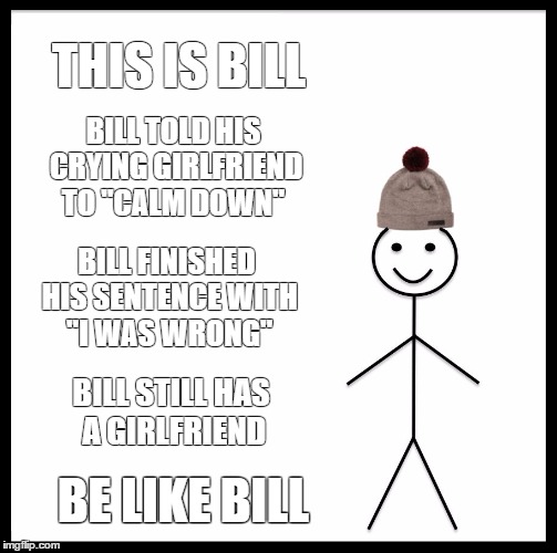 Be Like Bill | THIS IS BILL; BILL TOLD HIS CRYING GIRLFRIEND TO "CALM DOWN"; BILL FINISHED HIS SENTENCE WITH "I WAS WRONG"; BILL STILL HAS A GIRLFRIEND; BE LIKE BILL | image tagged in memes,be like bill | made w/ Imgflip meme maker
