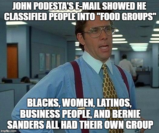 Is Hillarys Campaign guy a Cannibal or  What ? Maybe He owns Soylent Corp. ! | JOHN PODESTA'S E-MAIL SHOWED HE CLASSIFIED PEOPLE INTO "FOOD GROUPS"; BLACKS, WOMEN, LATINOS, BUSINESS PEOPLE, AND BERNIE SANDERS ALL HAD THEIR OWN GROUP | image tagged in memes,that would be great | made w/ Imgflip meme maker