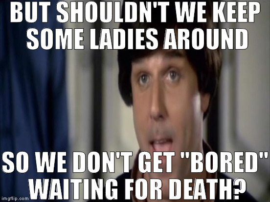 BUT SHOULDN'T WE KEEP SOME LADIES AROUND SO WE DON'T GET "BORED" WAITING FOR DEATH? | made w/ Imgflip meme maker