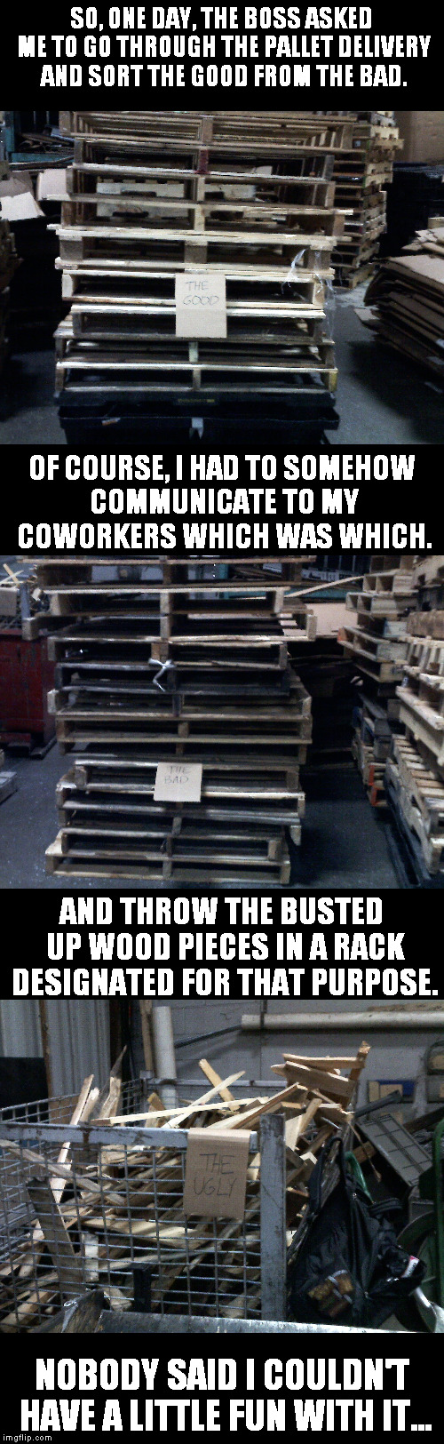 Wouldn't you do the same? | SO, ONE DAY, THE BOSS ASKED ME TO GO THROUGH THE PALLET DELIVERY AND SORT THE GOOD FROM THE BAD. OF COURSE, I HAD TO SOMEHOW COMMUNICATE TO MY COWORKERS WHICH WAS WHICH. AND THROW THE BUSTED UP WOOD PIECES IN A RACK DESIGNATED FOR THAT PURPOSE. NOBODY SAID I COULDN'T HAVE A LITTLE FUN WITH IT... | image tagged in memes,work,the good,the bad,the ugly | made w/ Imgflip meme maker