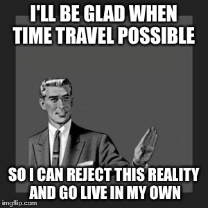 Kill Yourself Guy | I'LL BE GLAD WHEN TIME TRAVEL POSSIBLE; SO I CAN REJECT THIS REALITY AND GO LIVE IN MY OWN | image tagged in memes,kill yourself guy | made w/ Imgflip meme maker