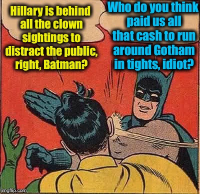 You know, it wouldn't surprise me if Hillary has something to do with that...... | Hillary is behind all the clown sightings to distract the public, right, Batman? Who do you think paid us all that cash to run around Gotham in tights, idiot? | image tagged in memes,batman slapping robin,evilmandoevil,funny | made w/ Imgflip meme maker