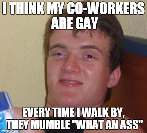 10 Guy Meme | I THINK MY CO-WORKERS ARE GAY; EVERY TIME I WALK BY, THEY MUMBLE "WHAT AN ASS" | image tagged in memes,10 guy | made w/ Imgflip meme maker