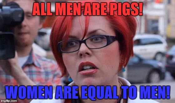 Huuuuuuge Logic | ALL MEN ARE PIGS! WOMEN ARE EQUAL TO MEN! | image tagged in angry feminist,memes,funny | made w/ Imgflip meme maker