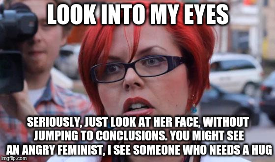 Angry Feminist | LOOK INTO MY EYES; SERIOUSLY, JUST LOOK AT HER FACE, WITHOUT JUMPING TO CONCLUSIONS. YOU MIGHT SEE AN ANGRY FEMINIST, I SEE SOMEONE WHO NEEDS A HUG | image tagged in angry feminist | made w/ Imgflip meme maker