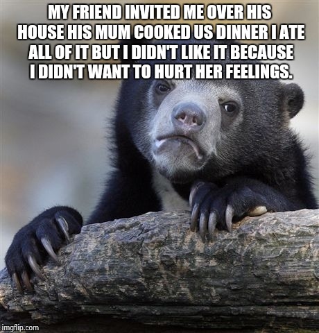 Confession Bear Meme | MY FRIEND INVITED ME OVER HIS HOUSE HIS MUM COOKED US DINNER I ATE ALL OF IT BUT I DIDN'T LIKE IT BECAUSE I DIDN'T WANT TO HURT HER FEELINGS. | image tagged in memes,confession bear | made w/ Imgflip meme maker