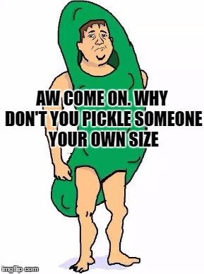 AW COME ON. WHY DON'T YOU PICKLE SOMEONE YOUR OWN SIZE | made w/ Imgflip meme maker