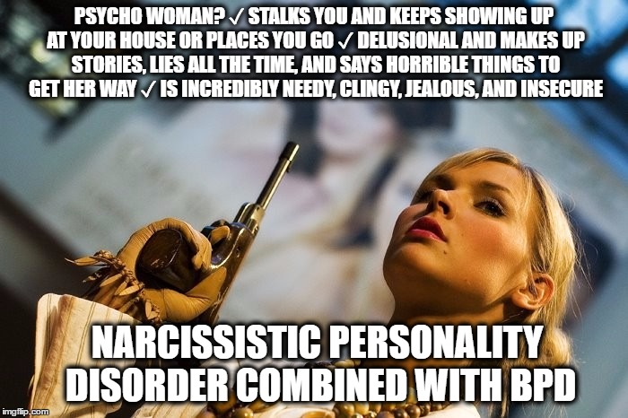 PSYCHO WOMAN? ✓ STALKS YOU AND KEEPS SHOWING UP AT YOUR HOUSE OR PLACES YOU GO ✓ DELUSIONAL AND MAKES UP STORIES, LIES ALL THE TIME, AND SAYS HORRIBLE THINGS TO GET HER WAY ✓ IS INCREDIBLY NEEDY, CLINGY, JEALOUS, AND INSECURE; NARCISSISTIC PERSONALITY DISORDER COMBINED WITH BPD | made w/ Imgflip meme maker