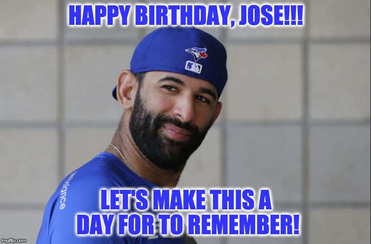 Jose Bautista | HAPPY BIRTHDAY, JOSE!!! LET'S MAKE THIS A DAY FOR TO REMEMBER! | image tagged in toronto blue jays | made w/ Imgflip meme maker
