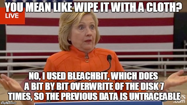 Hillary Clinton Fail | YOU MEAN LIKE WIPE IT WITH A CLOTH? NO, I USED BLEACHBIT, WHICH DOES A BIT BY BIT OVERWRITE OF THE DISK 7 TIMES, SO THE PREVIOUS DATA IS UNTRACEABLE | image tagged in hillary clinton fail | made w/ Imgflip meme maker