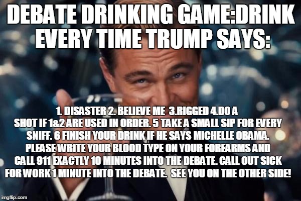 Leonardo Dicaprio Cheers | DEBATE DRINKING GAME:DRINK EVERY TIME TRUMP SAYS:; 1. DISASTER 2. BELIEVE ME  3.RIGGED 4.DO A SHOT IF 1&2 ARE USED IN ORDER. 5 TAKE A SMALL SIP FOR EVERY SNIFF. 6 FINISH YOUR DRINK IF HE SAYS MICHELLE OBAMA. PLEASE WRITE YOUR BLOOD TYPE ON YOUR FOREARMS AND CALL 911 EXACTLY 10 MINUTES INTO THE DEBATE. CALL OUT SICK FOR WORK 1 MINUTE INTO THE DEBATE.  SEE YOU ON THE OTHER SIDE! | image tagged in memes,leonardo dicaprio cheers | made w/ Imgflip meme maker