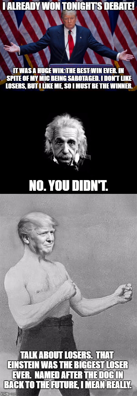 Trump Claims Early Victory | I ALREADY WON TONIGHT'S DEBATE! IT WAS A HUGE WIN. THE BEST WIN EVER. IN SPITE OF MY MIC BEING SABOTAGED. I DON'T LIKE LOSERS, BUT I LIKE ME, SO I MUST BE THE WINNER. NO. YOU DIDN'T. TALK ABOUT LOSERS.  THAT EINSTEIN WAS THE BIGGEST LOSER EVER.  NAMED AFTER THE DOG IN BACK TO THE FUTURE, I MEAN REALLY. | image tagged in trump 2016,albert einstein,election 2016 | made w/ Imgflip meme maker