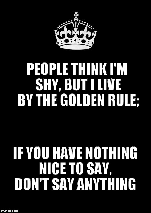 Keep Calm And Carry On Black | PEOPLE THINK I'M SHY, BUT I LIVE BY THE GOLDEN RULE;; IF YOU HAVE NOTHING NICE TO SAY, DON'T SAY ANYTHING | image tagged in memes,keep calm and carry on black | made w/ Imgflip meme maker