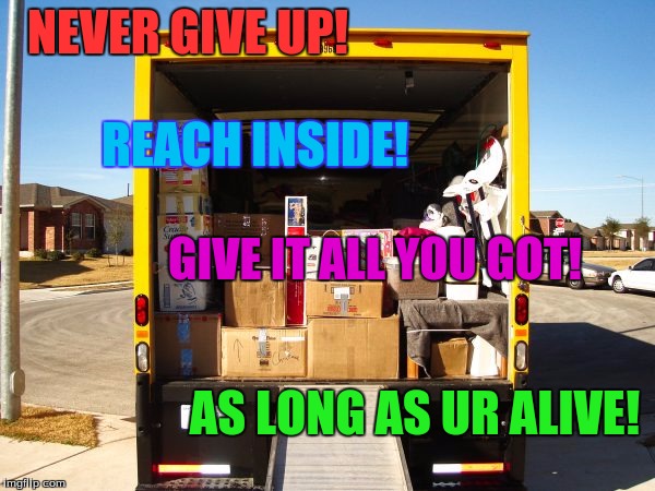 Moving truck unloading  | NEVER GIVE UP! REACH INSIDE! GIVE IT ALL YOU GOT! AS LONG AS UR ALIVE! | image tagged in moving truck unloading | made w/ Imgflip meme maker