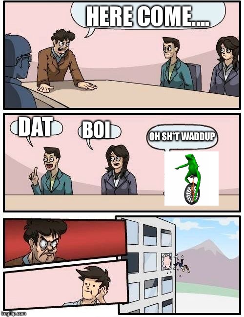 Boardroom Meeting Suggestion Meme | HERE COME.... DAT; BOI; OH SH*T WADDUP | image tagged in memes,boardroom meeting suggestion | made w/ Imgflip meme maker