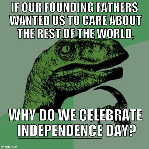Philosoraptor | IF OUR FOUNDING FATHERS WANTED US TO CARE ABOUT THE REST OF THE WORLD, WHY DO WE CELEBRATE INDEPENDENCE DAY? __________ | image tagged in memes,philosoraptor | made w/ Imgflip meme maker