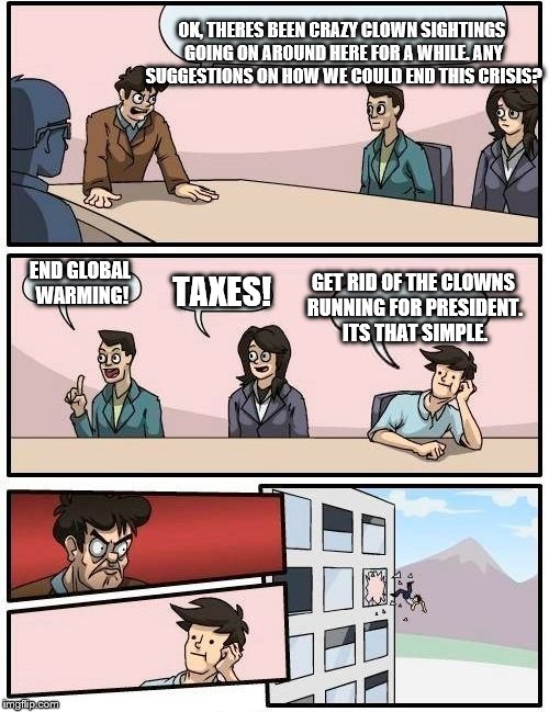 Can we voice brilliant opinions WITHOUT getting thrown out of a building? | OK, THERES BEEN CRAZY CLOWN SIGHTINGS GOING ON AROUND HERE FOR A WHILE. ANY SUGGESTIONS ON HOW WE COULD END THIS CRISIS? GET RID OF THE CLOWNS RUNNING FOR PRESIDENT. ITS THAT SIMPLE. END GLOBAL WARMING! TAXES! | image tagged in memes,boardroom meeting suggestion | made w/ Imgflip meme maker