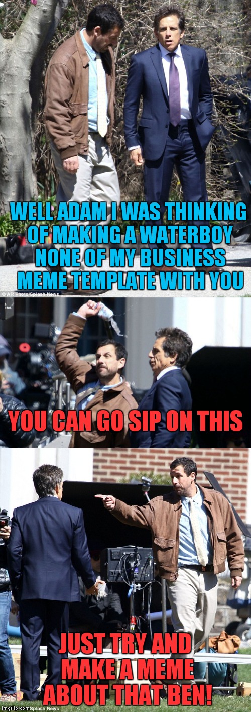 When you can't see a picture of a celeb and not think in meme... |  WELL ADAM I WAS THINKING OF MAKING A WATERBOY NONE OF MY BUSINESS MEME TEMPLATE WITH YOU; YOU CAN GO SIP ON THIS; JUST TRY AND MAKE A MEME ABOUT THAT BEN! | image tagged in adam sandler,none of my business,epic fail,ben stiller,meme | made w/ Imgflip meme maker