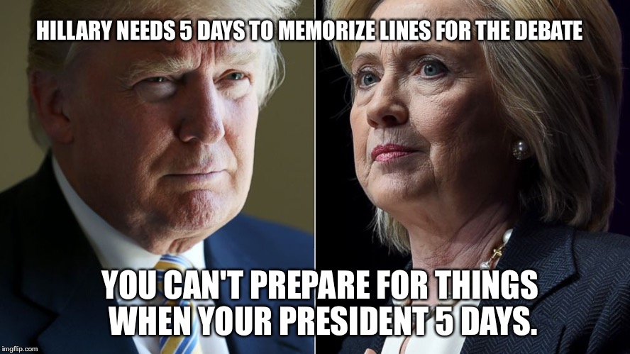 Trump Hillary | HILLARY NEEDS 5 DAYS TO MEMORIZE LINES FOR THE DEBATE; YOU CAN'T PREPARE FOR THINGS WHEN YOUR PRESIDENT 5 DAYS. | image tagged in trump hillary | made w/ Imgflip meme maker