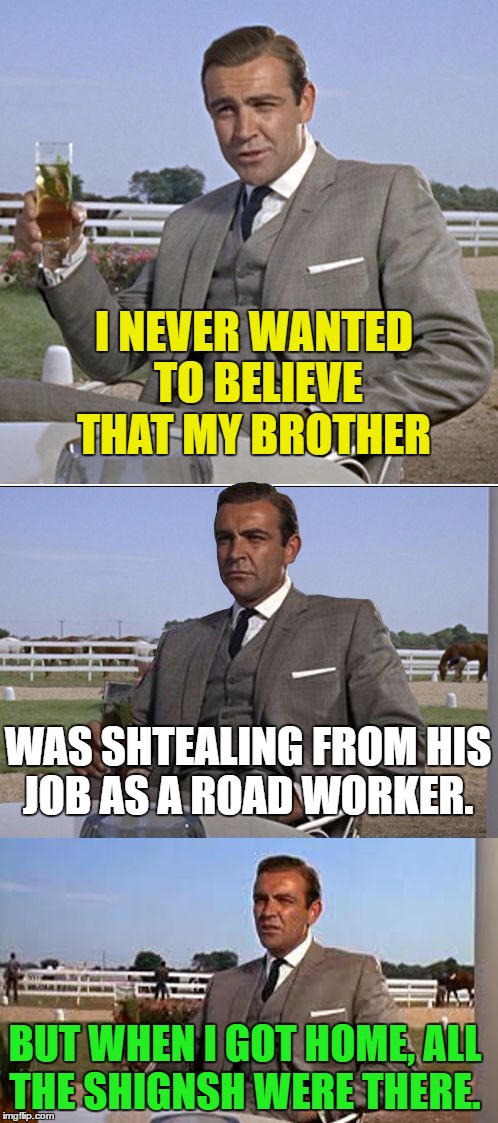 Bad Pun Bond | I NEVER WANTED TO BELIEVE THAT MY BROTHER; WAS SHTEALING FROM HIS JOB AS A ROAD WORKER. BUT WHEN I GOT HOME, ALL THE SHIGNSH WERE THERE. | image tagged in bad pun bond,memes,pun,funny | made w/ Imgflip meme maker