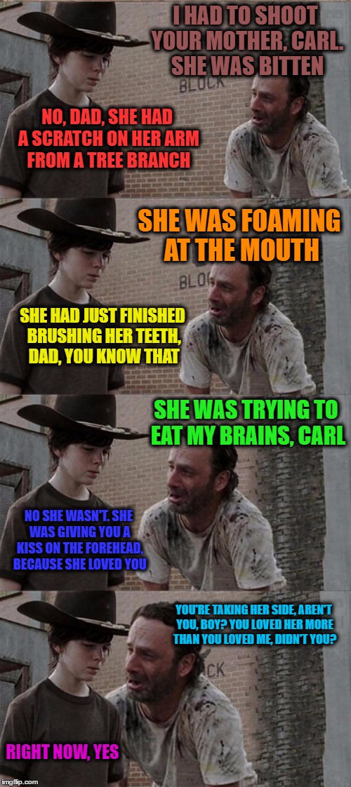 Rick and Carl Long Meme | I HAD TO SHOOT YOUR MOTHER, CARL. SHE WAS BITTEN; NO, DAD, SHE HAD A SCRATCH ON HER ARM FROM A TREE BRANCH; SHE WAS FOAMING AT THE MOUTH; SHE HAD JUST FINISHED BRUSHING HER TEETH, DAD, YOU KNOW THAT; SHE WAS TRYING TO EAT MY BRAINS, CARL; NO SHE WASN'T. SHE WAS GIVING YOU A KISS ON THE FOREHEAD, BECAUSE SHE LOVED YOU; YOU'RE TAKING HER SIDE, AREN'T YOU, BOY? YOU LOVED HER MORE THAN YOU LOVED ME, DIDN'T YOU? RIGHT NOW, YES | image tagged in memes,rick and carl long | made w/ Imgflip meme maker